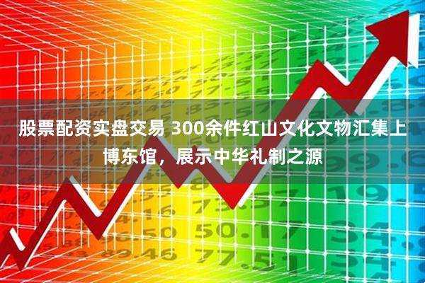 股票配资实盘交易 300余件红山文化文物汇集上博东馆，展示中华礼制之源