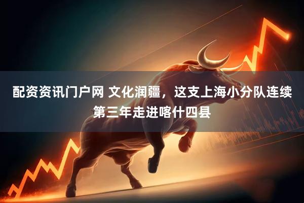配资资讯门户网 文化润疆，这支上海小分队连续第三年走进喀什四县