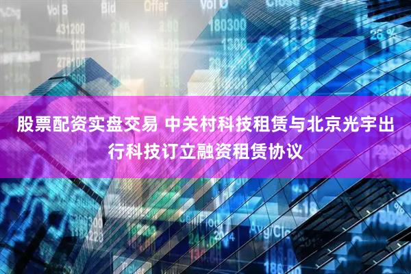 股票配资实盘交易 中关村科技租赁与北京光宇出行科技订立融资租赁协议