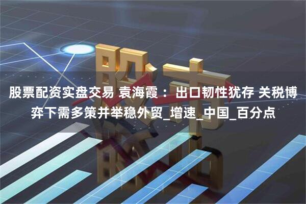 股票配资实盘交易 袁海霞 ：出口韧性犹存 关税博弈下需多策并举稳外贸_增速_中国_百分点