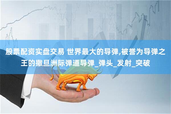 股票配资实盘交易 世界最大的导弹,被誉为导弹之王的撒旦洲际弹道导弹_弹头_发射_突破