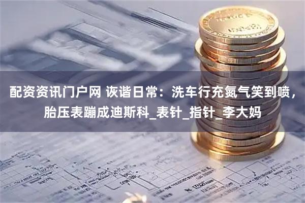 配资资讯门户网 诙谐日常：洗车行充氮气笑到喷，胎压表蹦成迪斯科_表针_指针_李大妈