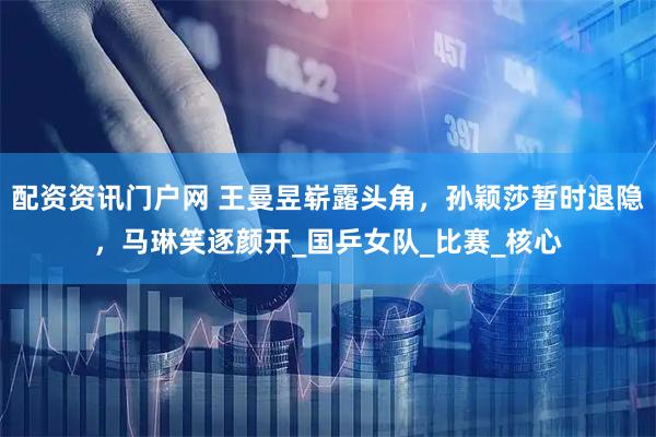 配资资讯门户网 王曼昱崭露头角，孙颖莎暂时退隐，马琳笑逐颜开_国乒女队_比赛_核心