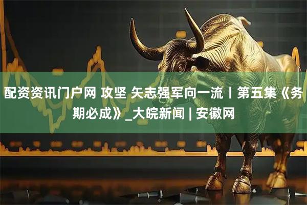 配资资讯门户网 攻坚 矢志强军向一流丨第五集《务期必成》_大皖新闻 | 安徽网