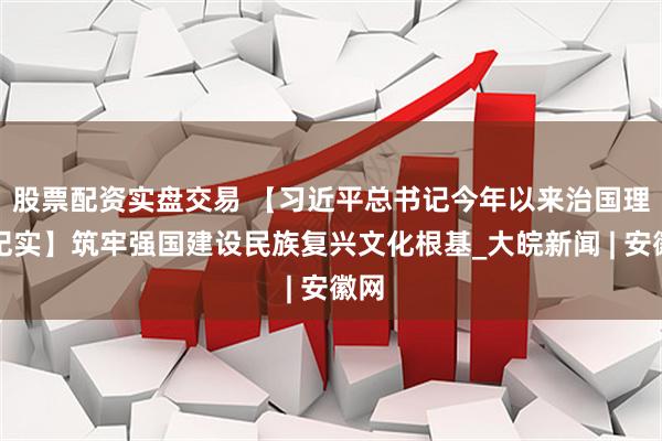 股票配资实盘交易 【习近平总书记今年以来治国理政纪实】筑牢强国建设民族复兴文化根基_大皖新闻 | 安徽网