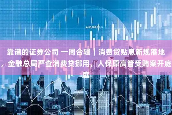 靠谱的证券公司 一周合辑｜消费贷贴息新规落地，金融总局严查消费贷挪用，人保原高管受贿案开庭