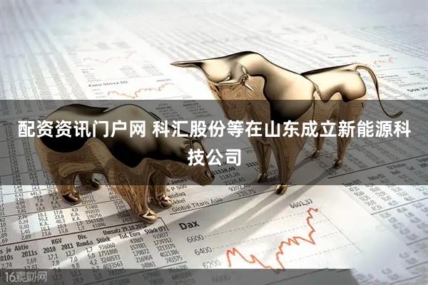 配资资讯门户网 科汇股份等在山东成立新能源科技公司