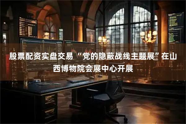 股票配资实盘交易 “党的隐蔽战线主题展”在山西博物院会展中心开展