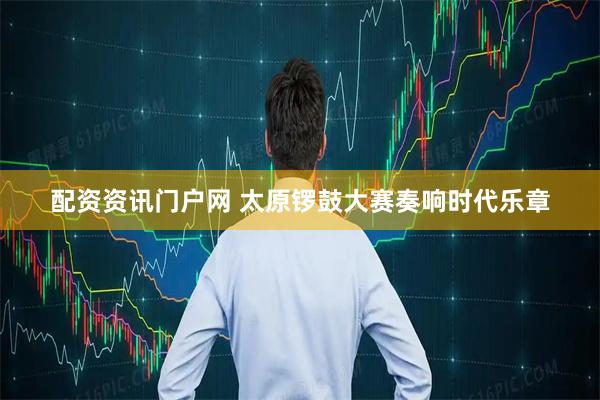 配资资讯门户网 太原锣鼓大赛奏响时代乐章