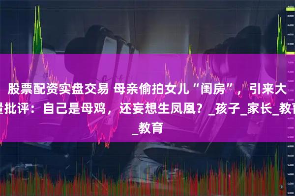 股票配资实盘交易 母亲偷拍女儿“闺房”，引来大量批评：自己是母鸡，还妄想生凤凰？_孩子_家长_教育
