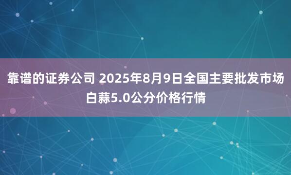靠谱的证券公司 2025年8月9日全国主要批发市场白蒜5.0公分价格行情