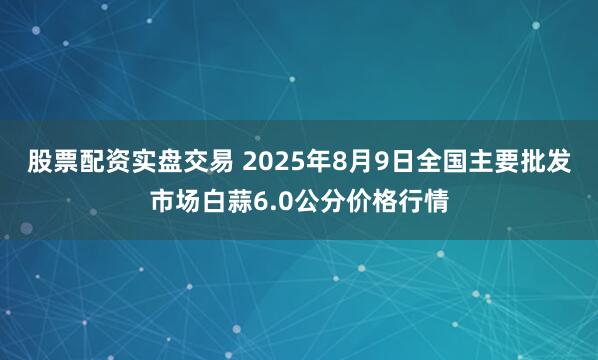 股票配资实盘交易 2025年8月9日全国主要批发市场白蒜6.0公分价格行情