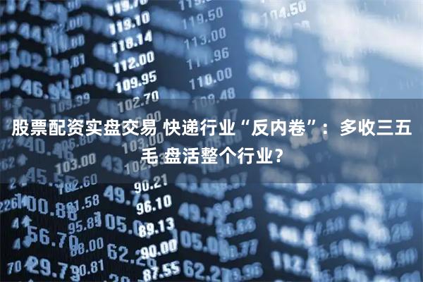 股票配资实盘交易 快递行业“反内卷”:多收三五毛 盘活整个行业?