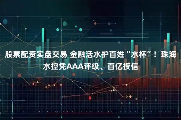 股票配资实盘交易 金融活水护百姓“水杯”！珠海水控凭AAA评级、百亿授信