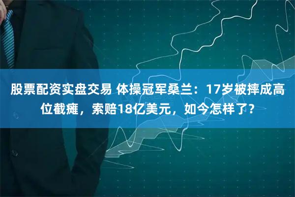 股票配资实盘交易 体操冠军桑兰:17岁被摔成高位截瘫,索赔18亿美元,如今怎样了?