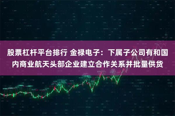 股票杠杆平台排行 金禄电子：下属子公司有和国内商业航天头部企业建立合作关系并批量供货