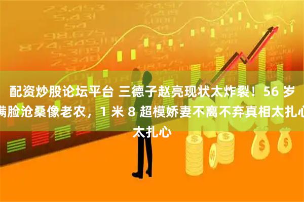 配资炒股论坛平台 三德子赵亮现状太炸裂！56 岁满脸沧桑像老农，1 米 8 超模娇妻不离不弃真相太扎心