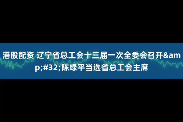 港股配资 辽宁省总工会十三届一次全委会召开 陈绿平当选省总工会主席