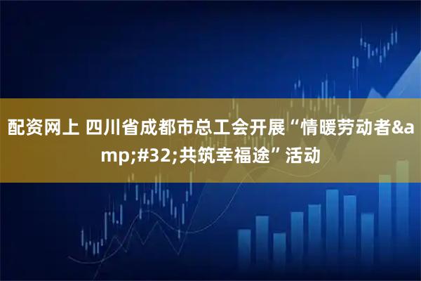 配资网上 四川省成都市总工会开展“情暖劳动者 共筑幸福途”活动