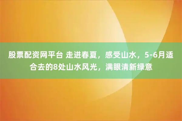 股票配资网平台 走进春夏，感受山水，5-6月适合去的8处山水风光，满眼清新绿意