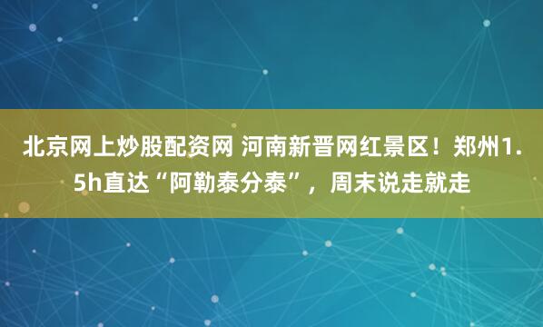 北京网上炒股配资网 河南新晋网红景区！郑州1.5h直达“阿勒泰分泰”，周末说走就走