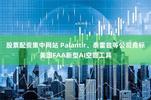股票配资集中网站 Palantir、泰雷兹等公司竞标美国FAA新型AI空管工具