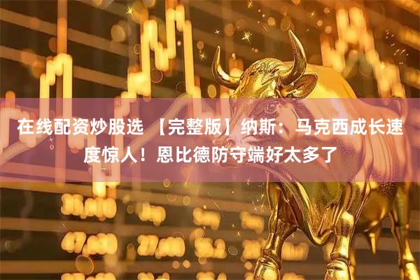 在线配资炒股选 【完整版】纳斯:马克西成长速度惊人!恩比德防守端好太多了