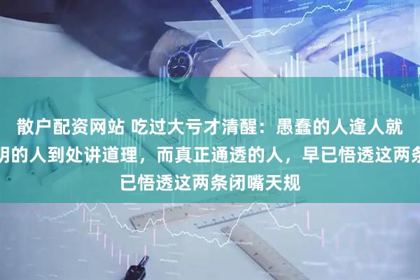 散户配资网站 吃过大亏才清醒:愚蠢的人逢人就诉苦,聪明的人到处讲道理,而真正通透的人,早已悟透这两条闭嘴天规